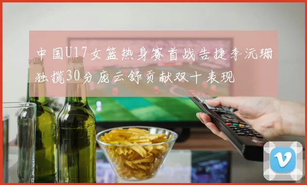 中国U17女篮热身赛首战告捷李沅珊独揽30分庞云舒贡献双十表现