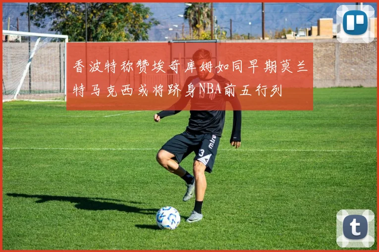 香波特称赞埃奇库姆如同早期莫兰特马克西或将跻身NBA前五行列
