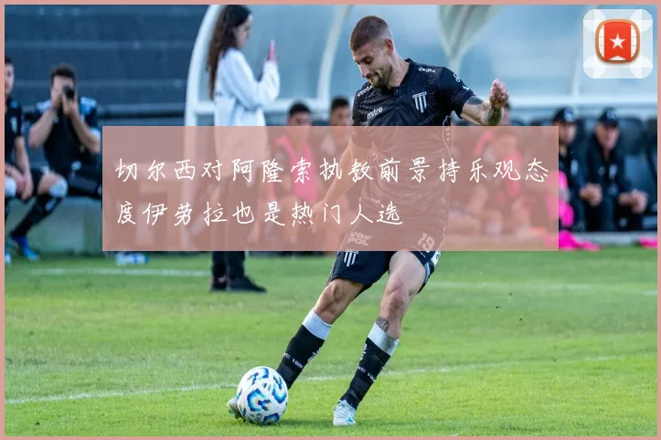 切尔西对阿隆索执教前景持乐观态度伊劳拉也是热门人选
