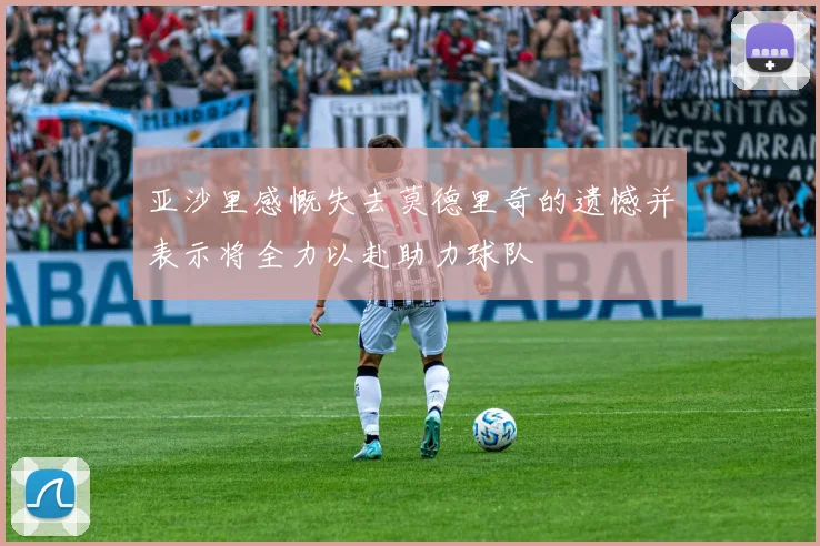亚沙里感慨失去莫德里奇的遗憾并表示将全力以赴助力球队