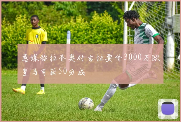 意媒称拉齐奥对吉拉要价3000万欧皇马可获50分成