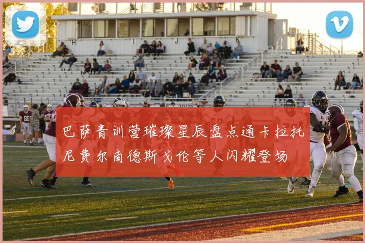 巴萨青训营璀璨星辰盘点通卡拉托尼费尔南德斯戈伦等人闪耀登场