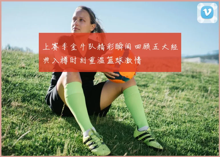 上赛季金牛队精彩瞬间回顾五大经典入樽时刻重温篮球激情