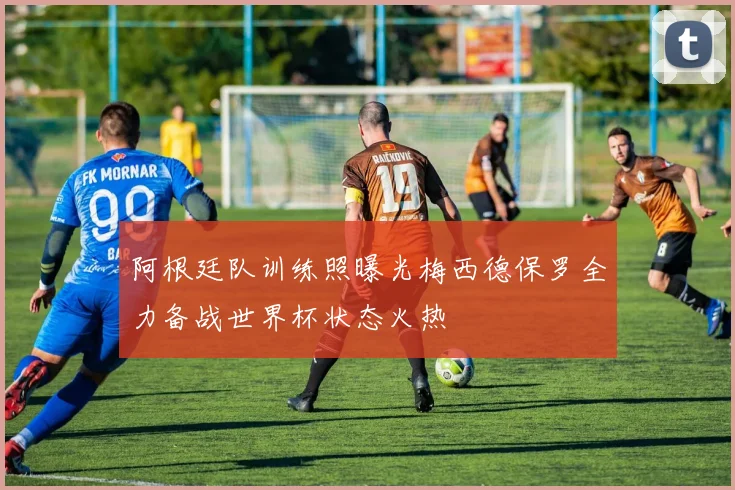 阿根廷队训练照曝光梅西德保罗全力备战世界杯状态火热