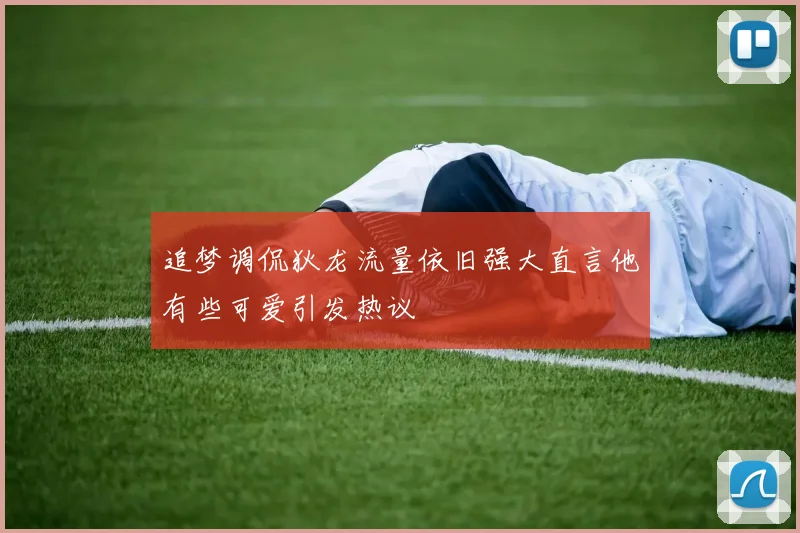 追梦调侃狄龙流量依旧强大直言他有些可爱引发热议