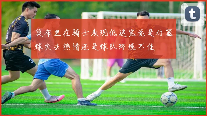 莫布里在骑士表现低迷究竟是对篮球失去热情还是球队环境不佳