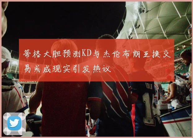蒂格大胆预测KD与杰伦布朗互换交易或成现实引发热议