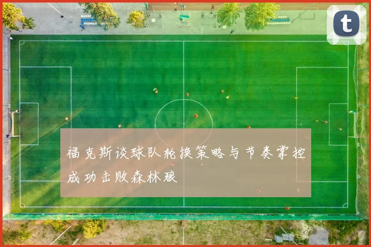 福克斯谈球队轮换策略与节奏掌控成功击败森林狼