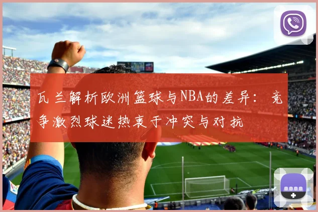 瓦兰解析欧洲篮球与NBA的差异：竞争激烈球迷热衷于冲突与对抗