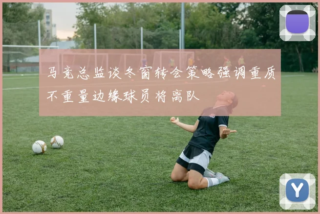 马竞总监谈冬窗转会策略强调重质不重量边缘球员将离队