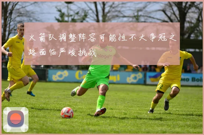 火箭队调整阵容可能性不大争冠之路面临严峻挑战