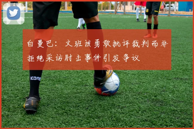 白曼巴：文班该勇敢批评裁判而非拒绝采访肘击事件引发争议