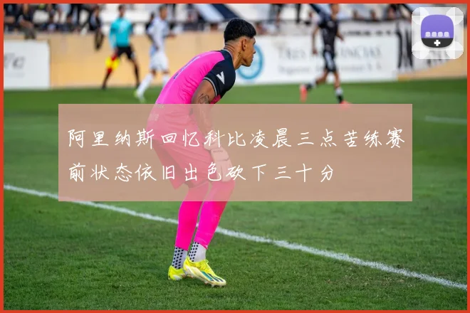 阿里纳斯回忆科比凌晨三点苦练赛前状态依旧出色砍下三十分