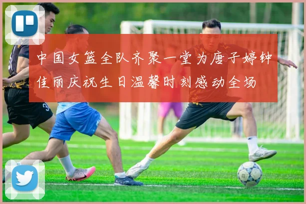 中国女篮全队齐聚一堂为唐子婷钟佳丽庆祝生日温馨时刻感动全场