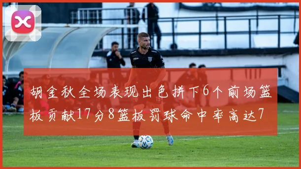 胡金秋全场表现出色拼下6个前场篮板贡献17分8篮板罚球命中率高达75
