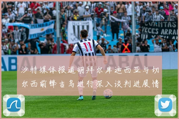 沙特媒体报道胡拜尔库迪西亚与切尔西前锋吉乌进行深入谈判进展情况